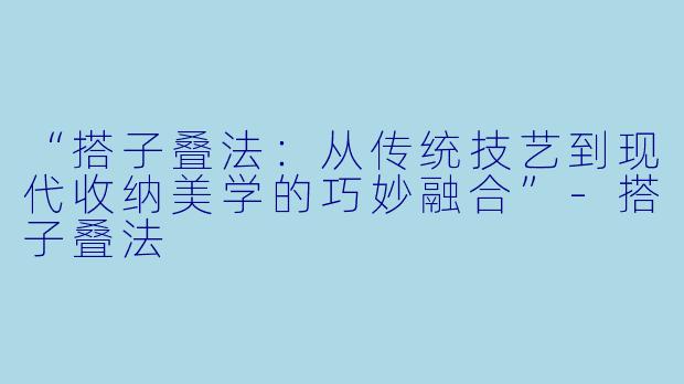 “搭子叠法：从传统技艺到现代收纳美学的巧妙融合”-搭子叠法