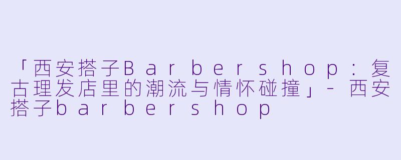 「西安搭子Barbershop：复古理发店里的潮流与情怀碰撞」-西安搭子barbershop