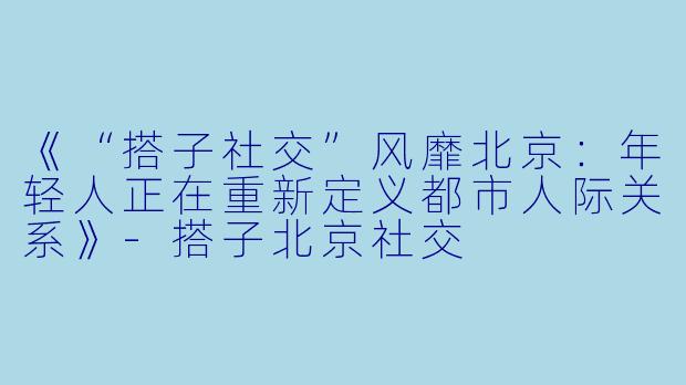 《“搭子社交”风靡北京：年轻人正在重新定义都市人际关系》-搭子北京社交