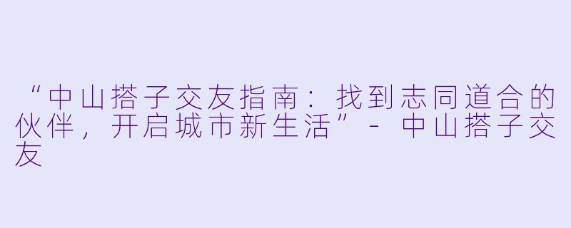 “中山搭子交友指南：找到志同道合的伙伴，开启城市新生活”-中山搭子交友