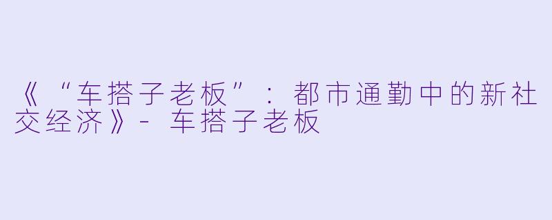 《“车搭子老板”：都市通勤中的新社交经济》-车搭子老板