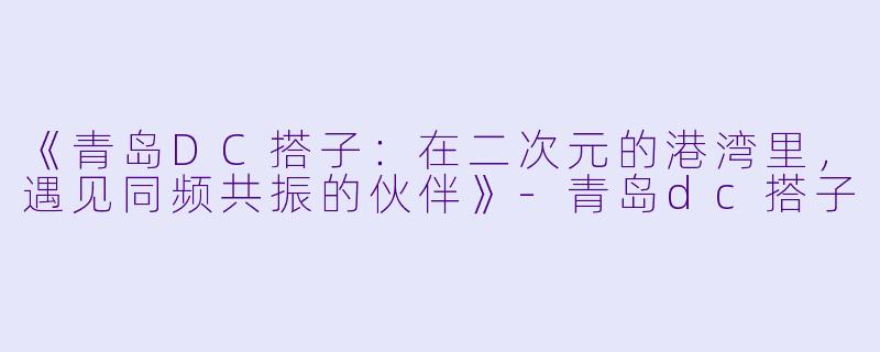 《青岛DC搭子:在二次元的港湾里,遇见同频共振的伙伴》