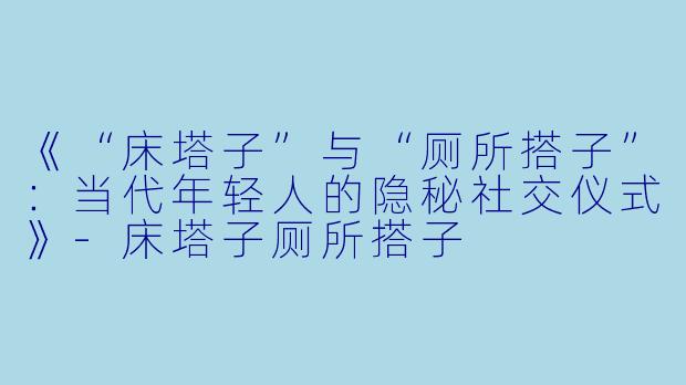 《“床塔子”与“厕所搭子”：当代年轻人的隐秘社交仪式》-床塔子厕所搭子