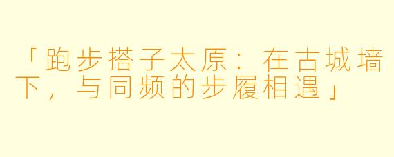 「跑步搭子太原:在古城墙下,与同频的步履相遇」