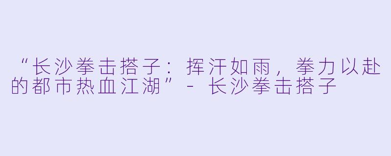 “长沙拳击搭子：挥汗如雨，拳力以赴的都市热血江湖”-长沙拳击搭子