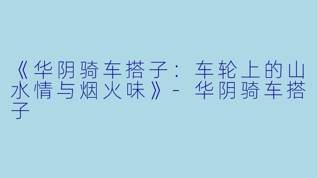 《华阴骑车搭子：车轮上的山水情与烟火味》-华阴骑车搭子