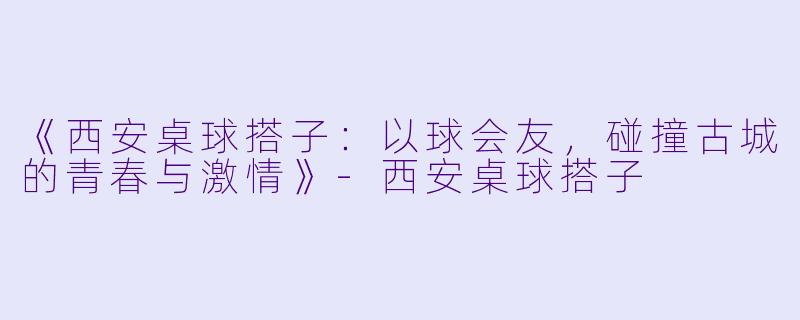 《西安桌球搭子：以球会友，碰撞古城的青春与激情》-西安桌球搭子