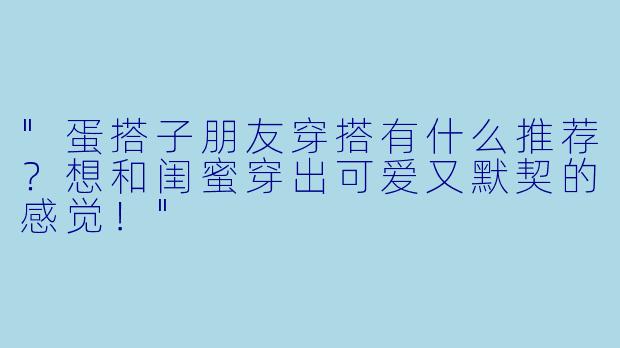 "蛋搭子朋友穿搭有什么推荐?想和闺蜜穿出可爱又默契的感觉!"