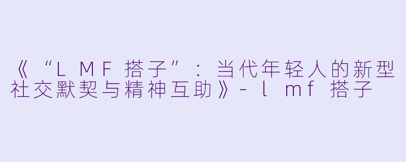 《“LMF搭子”：当代年轻人的新型社交默契与精神互助》-lmf搭子