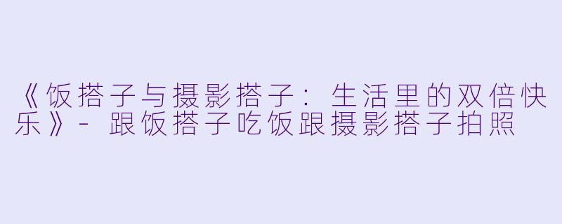 《饭搭子与摄影搭子：生活里的双倍快乐》-跟饭搭子吃饭跟摄影搭子拍照