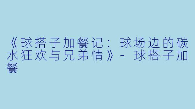 《球搭子加餐记:球场边的碳水狂欢与兄弟情》