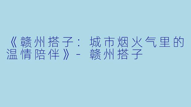 《赣州搭子：城市烟火气里的温情陪伴》-赣州搭子