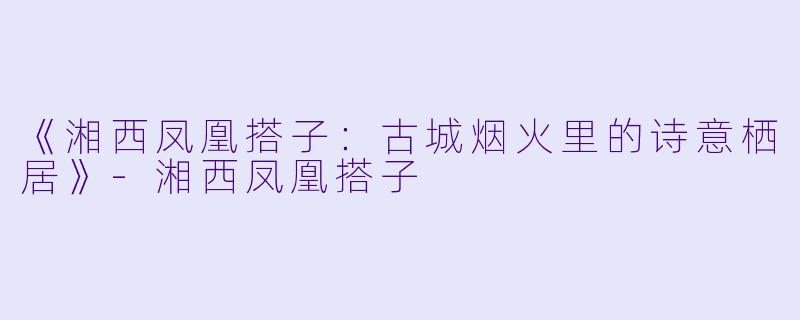 《湘西凤凰搭子：古城烟火里的诗意栖居》-湘西凤凰搭子
