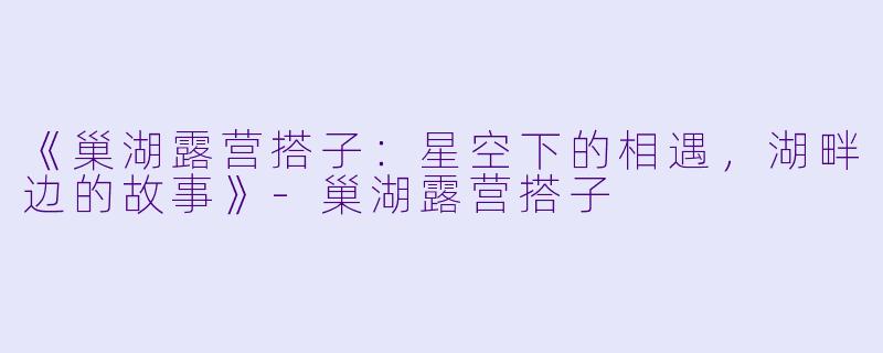《巢湖露营搭子：星空下的相遇，湖畔边的故事》-巢湖露营搭子