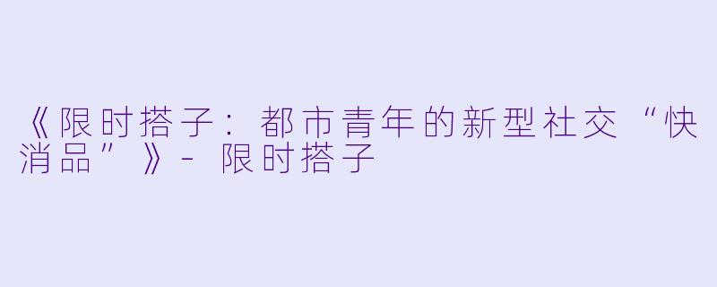 《限时搭子：都市青年的新型社交“快消品”》-限时搭子