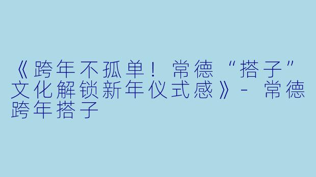 《跨年不孤单！常德“搭子”文化解锁新年仪式感》-常德跨年搭子