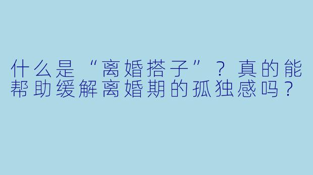 什么是“离婚搭子”？真的能帮助缓解离婚期的孤独感吗？