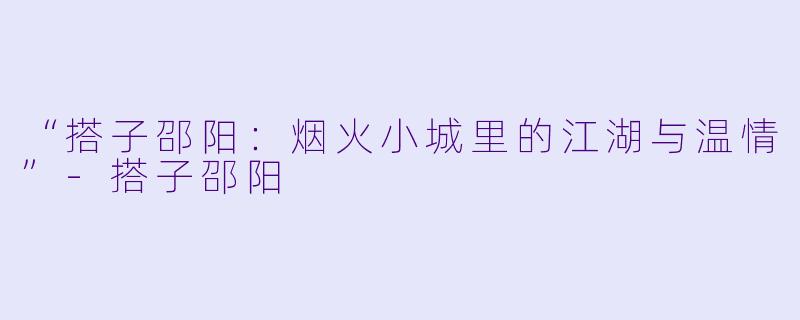 “搭子邵阳：烟火小城里的江湖与温情”-搭子邵阳