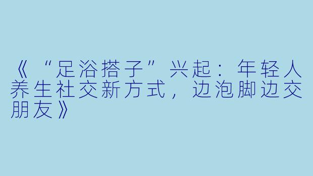 《“足浴搭子”兴起：年轻人养生社交新方式，边泡脚边交朋友》