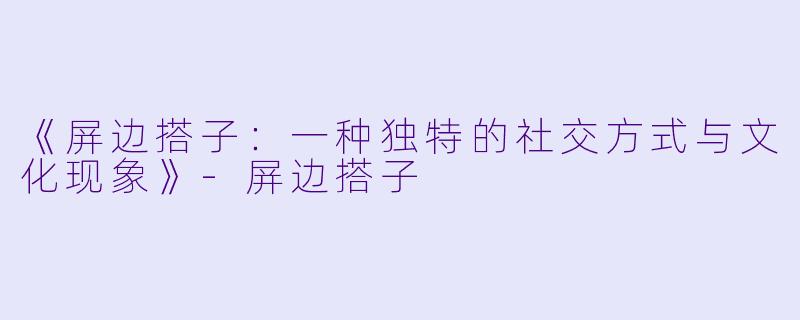 《屏边搭子：一种独特的社交方式与文化现象》-屏边搭子