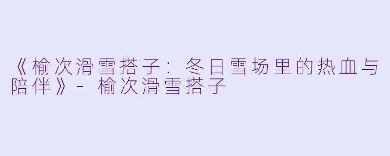 《榆次滑雪搭子：冬日雪场里的热血与陪伴》-榆次滑雪搭子