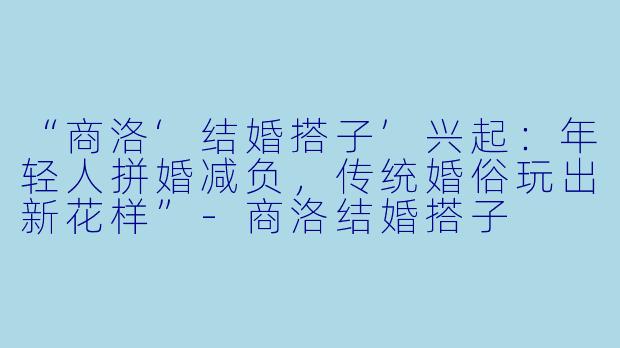 “商洛‘结婚搭子’兴起：年轻人拼婚减负，传统婚俗玩出新花样”-商洛结婚搭子