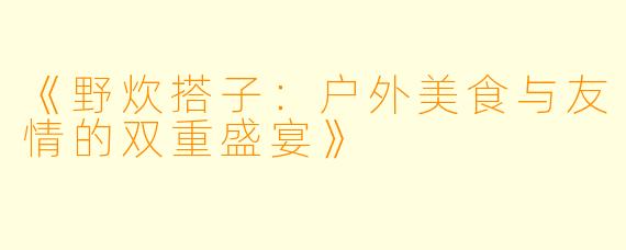 《野炊搭子：户外美食与友情的双重盛宴》