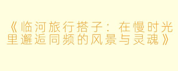 《临河旅行搭子：在慢时光里邂逅同频的风景与灵魂》
