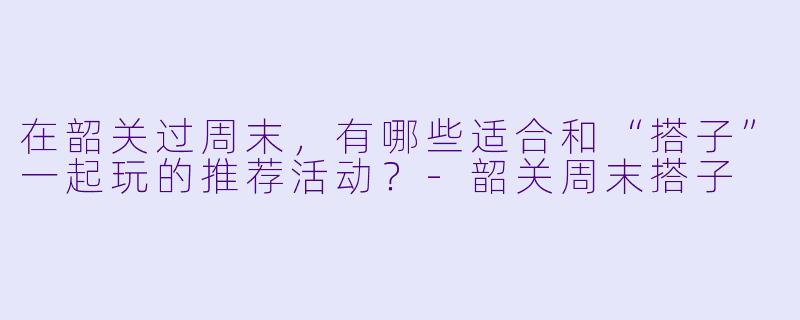 在韶关过周末，有哪些适合和“搭子”一起玩的推荐活动？-韶关周末搭子