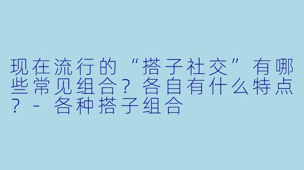现在流行的“搭子社交”有哪些常见组合？各自有什么特点？-各种搭子组合