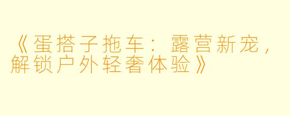 《蛋搭子拖车：露营新宠，解锁户外轻奢体验》