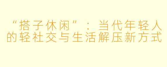 “搭子休闲”：当代年轻人的轻社交与生活解压新方式
