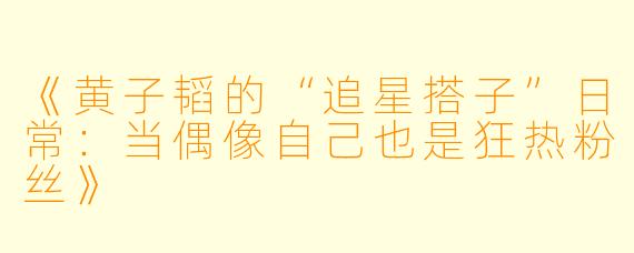 《黄子韬的“追星搭子”日常：当偶像自己也是狂热粉丝》