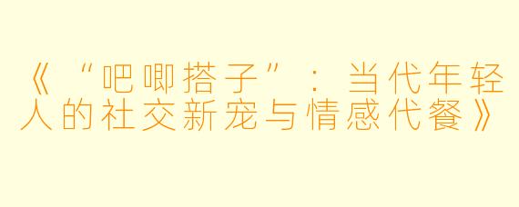 《“吧唧搭子”：当代年轻人的社交新宠与情感代餐》