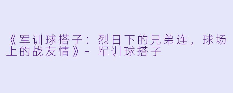《军训球搭子：烈日下的兄弟连，球场上的战友情》-军训球搭子