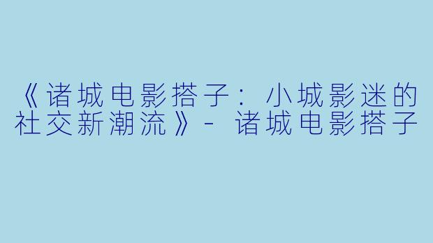 《诸城电影搭子：小城影迷的社交新潮流》-诸城电影搭子