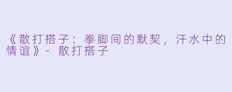 《散打搭子：拳脚间的默契，汗水中的情谊》-散打搭子