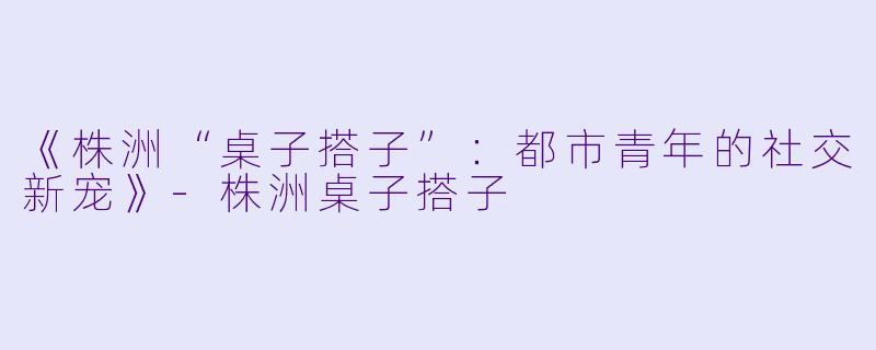 《株洲“桌子搭子”：都市青年的社交新宠》-株洲桌子搭子