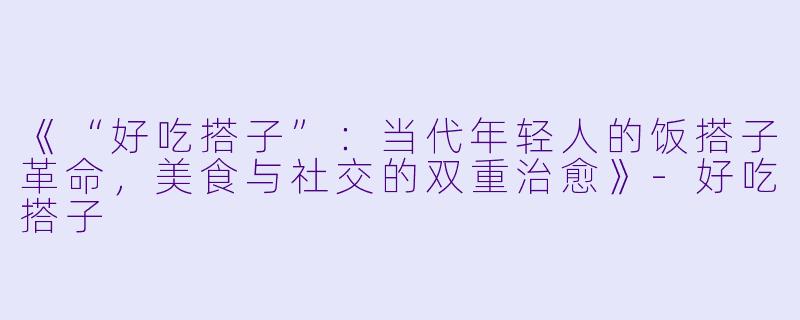 《“好吃搭子”：当代年轻人的饭搭子革命，美食与社交的双重治愈》-好吃搭子