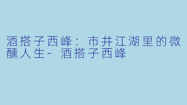 酒搭子西峰：市井江湖里的微醺人生-酒搭子西峰
