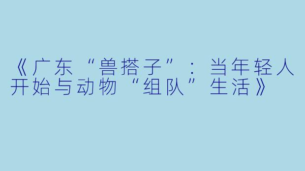 《广东“兽搭子”：当年轻人开始与动物“组队”生活》