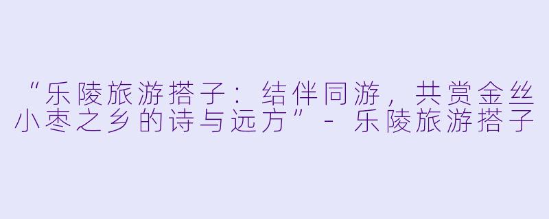 “乐陵旅游搭子：结伴同游，共赏金丝小枣之乡的诗与远方”-乐陵旅游搭子