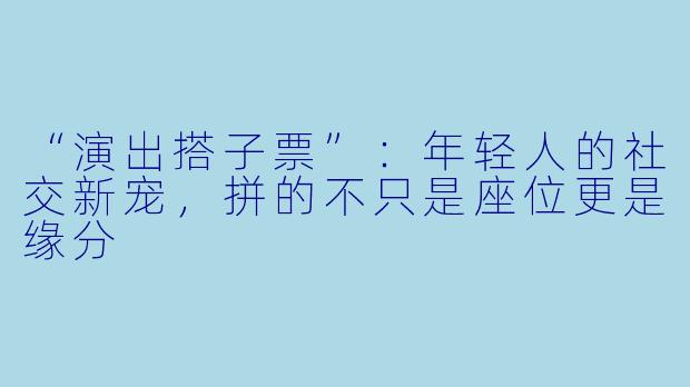 “演出搭子票”：年轻人的社交新宠，拼的不只是座位更是缘分