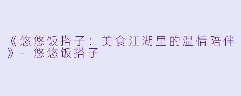 《悠悠饭搭子：美食江湖里的温情陪伴》-悠悠饭搭子