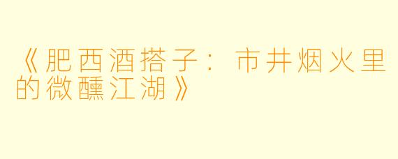 《肥西酒搭子：市井烟火里的微醺江湖》