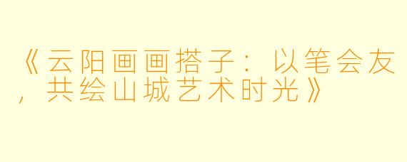 《云阳画画搭子：以笔会友，共绘山城艺术时光》