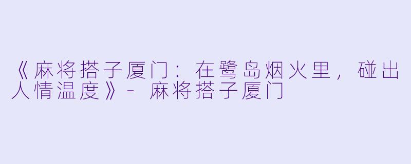 《麻将搭子厦门：在鹭岛烟火里，碰出人情温度》-麻将搭子厦门