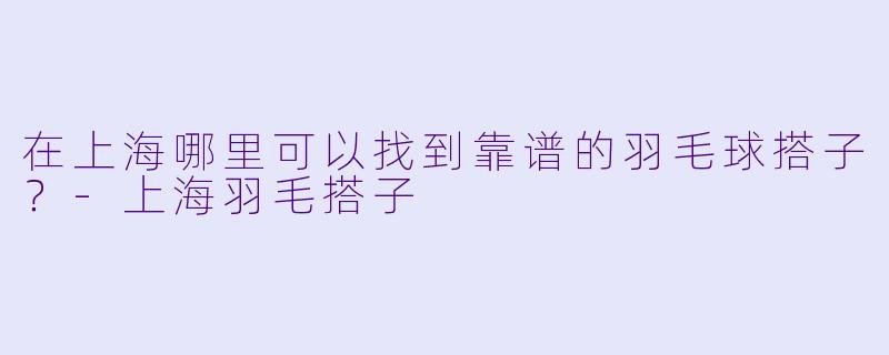 在上海哪里可以找到靠谱的羽毛球搭子？-上海羽毛搭子