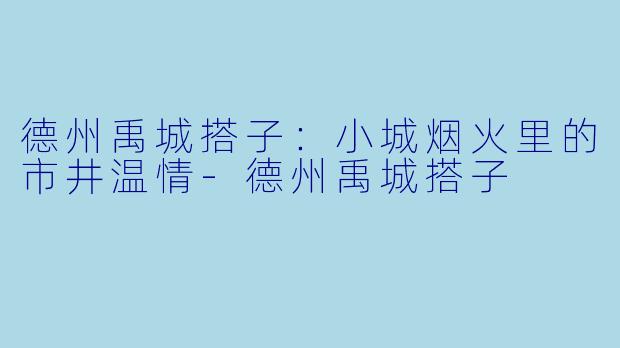 德州禹城搭子：小城烟火里的市井温情-德州禹城搭子