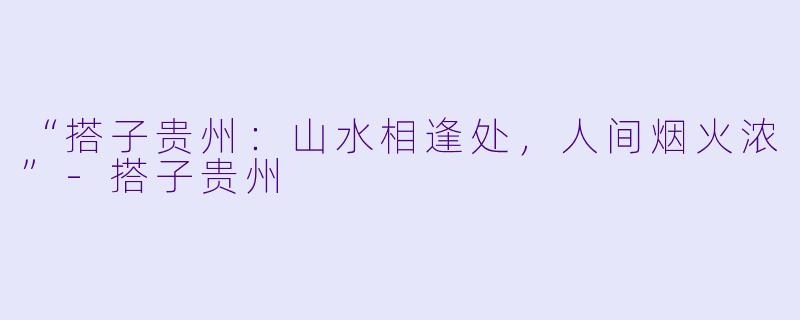 “搭子贵州：山水相逢处，人间烟火浓”-搭子贵州